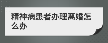 精神病患者办理离婚怎么办