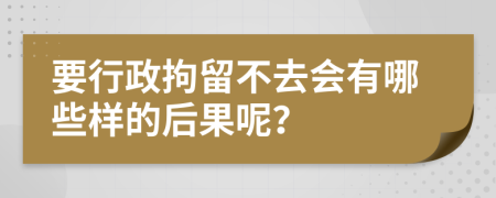 要行政拘留不去会有哪些样的后果呢？