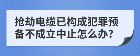 抢劫电缆已构成犯罪预备不成立中止怎么办？