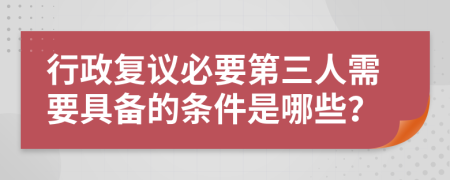 行政复议必要第三人需要具备的条件是哪些？