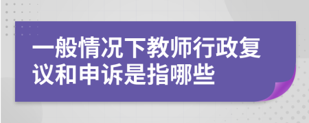 一般情况下教师行政复议和申诉是指哪些