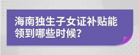 海南独生子女证补贴能领到哪些时候？