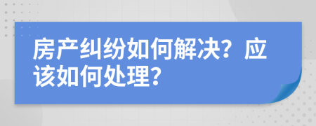 房产纠纷如何解决？应该如何处理？