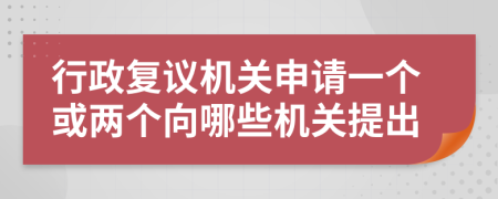 行政复议机关申请一个或两个向哪些机关提出