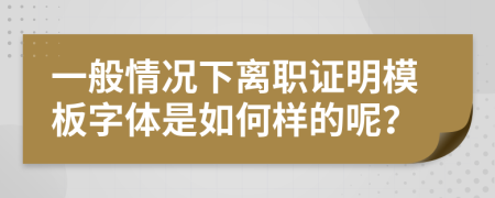 一般情况下离职证明模板字体是如何样的呢？