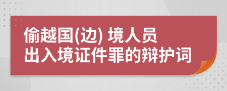 偷越国(边) 境人员出入境证件罪的辩护词