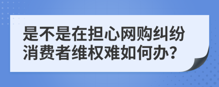 是不是在担心网购纠纷消费者维权难如何办？