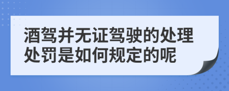 酒驾并无证驾驶的处理处罚是如何规定的呢