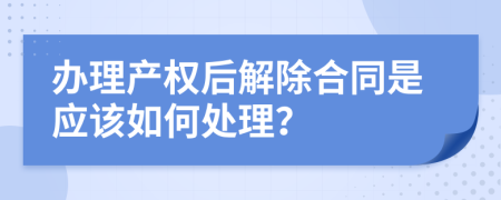 办理产权后解除合同是应该如何处理？