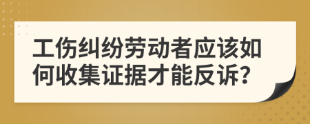 工伤纠纷劳动者应该如何收集证据才能反诉？