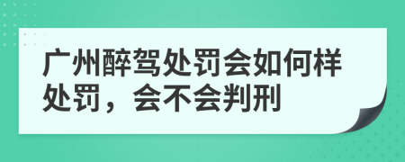 广州醉驾处罚会如何样处罚，会不会判刑