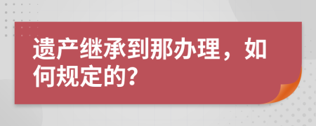 遗产继承到那办理，如何规定的？