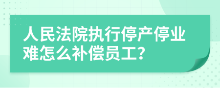 人民法院执行停产停业难怎么补偿员工？