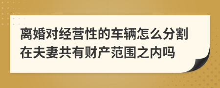 离婚对经营性的车辆怎么分割在夫妻共有财产范围之内吗