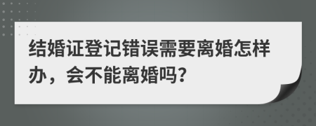 结婚证登记错误需要离婚怎样办，会不能离婚吗？