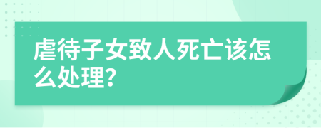 虐待子女致人死亡该怎么处理？