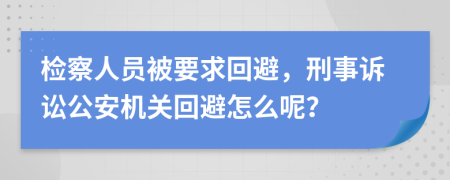 检察人员被要求回避，刑事诉讼公安机关回避怎么呢？