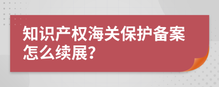 知识产权海关保护备案怎么续展？