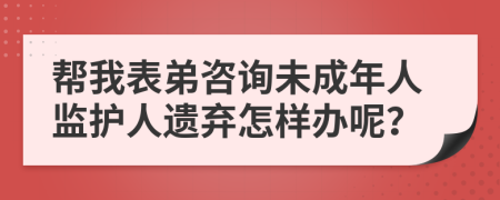 帮我表弟咨询未成年人监护人遗弃怎样办呢？