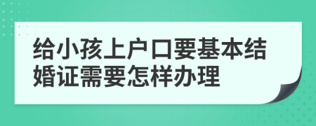 给小孩上户口要基本结婚证需要怎样办理