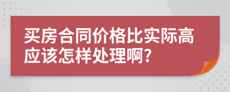 买房合同价格比实际高应该怎样处理啊?