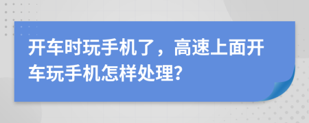 开车时玩手机了，高速上面开车玩手机怎样处理？