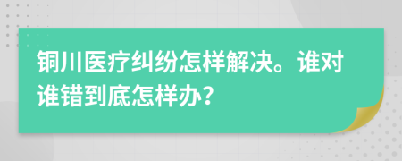 铜川医疗纠纷怎样解决。谁对谁错到底怎样办？