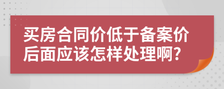 买房合同价低于备案价后面应该怎样处理啊?