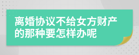 离婚协议不给女方财产的那种要怎样办呢