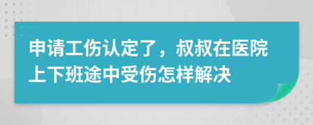 申请工伤认定了，叔叔在医院上下班途中受伤怎样解决