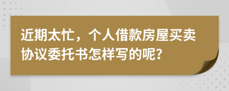 近期太忙，个人借款房屋买卖协议委托书怎样写的呢？