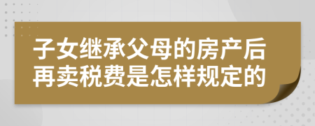 子女继承父母的房产后再卖税费是怎样规定的