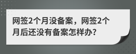 网签2个月没备案，网签2个月后还没有备案怎样办？