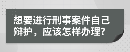 想要进行刑事案件自己辩护，应该怎样办理？