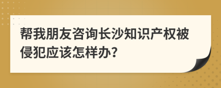 帮我朋友咨询长沙知识产权被侵犯应该怎样办？