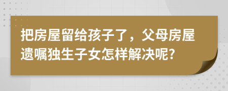 把房屋留给孩子了，父母房屋遗嘱独生子女怎样解决呢?