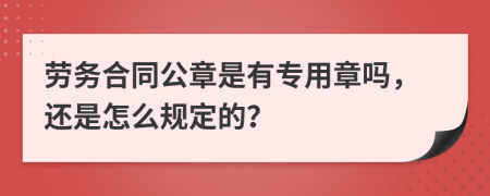 劳务合同公章是有专用章吗，还是怎么规定的？