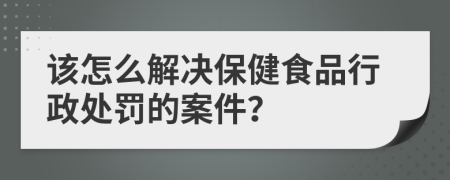 该怎么解决保健食品行政处罚的案件？