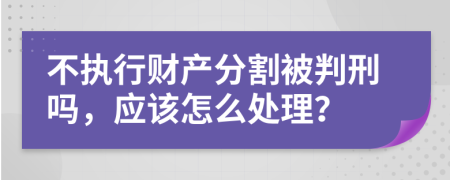 不执行财产分割被判刑吗，应该怎么处理？