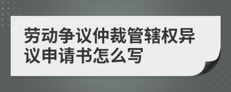 劳动争议仲裁管辖权异议申请书怎么写