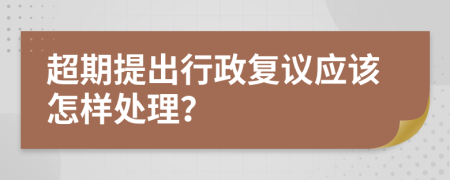 超期提出行政复议应该怎样处理？