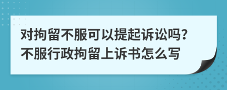 对拘留不服可以提起诉讼吗？不服行政拘留上诉书怎么写