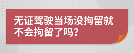 无证驾驶当场没拘留就不会拘留了吗？