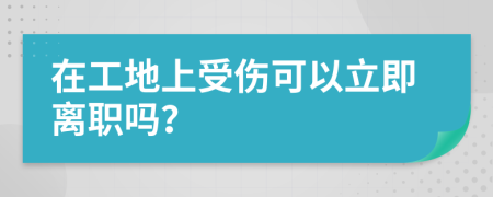 在工地上受伤可以立即离职吗？
