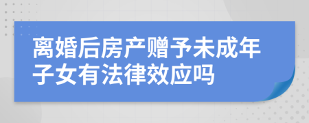 离婚后房产赠予未成年子女有法律效应吗