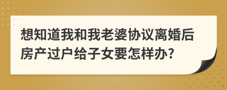 想知道我和我老婆协议离婚后房产过户给子女要怎样办?