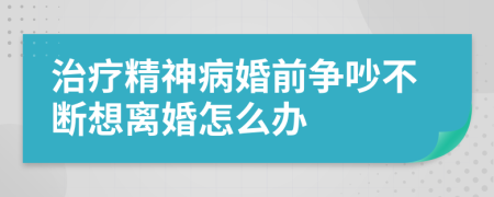 治疗精神病婚前争吵不断想离婚怎么办