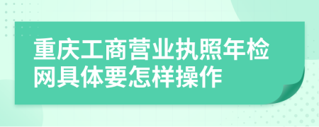 重庆工商营业执照年检网具体要怎样操作