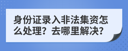 身份证录入非法集资怎么处理？去哪里解决？