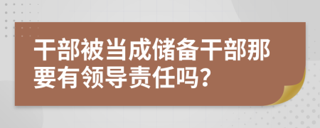 干部被当成储备干部那要有领导责任吗？